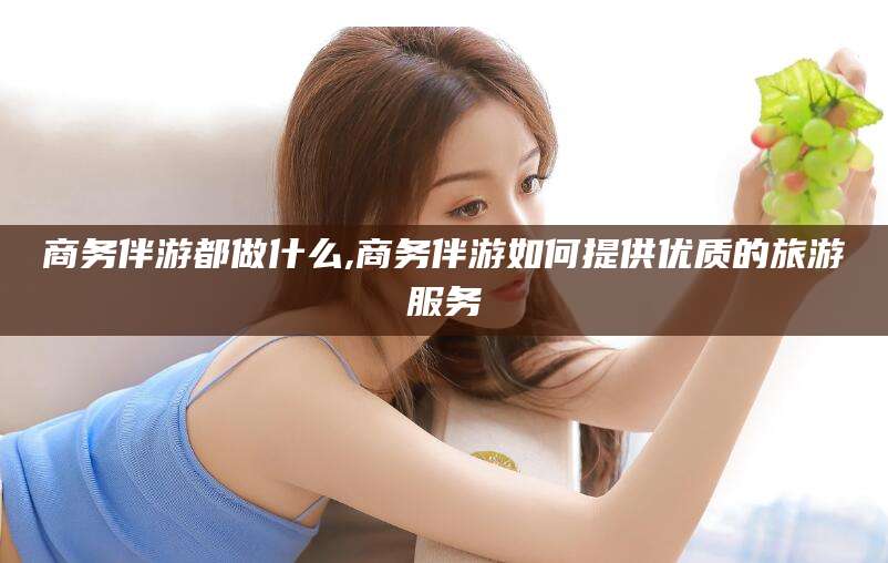 仁寿商务伴游都做什么,商务伴游如何提供优质的旅游服务