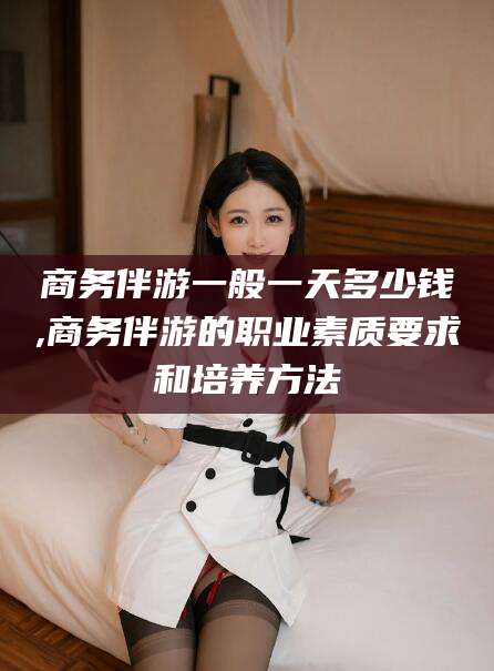 仁寿商务伴游一般一天多少钱,商务伴游的职业素质要求和培养方法