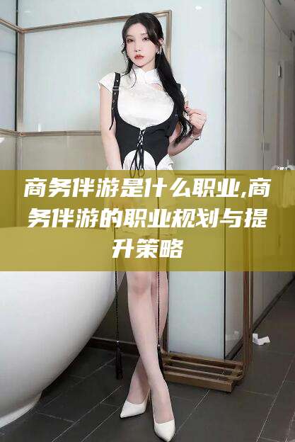 仁寿商务伴游是什么职业,商务伴游的职业规划与提升策略