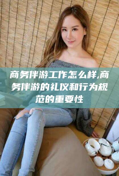 仁寿商务伴游工作怎么样,商务伴游的礼仪和行为规范的重要性