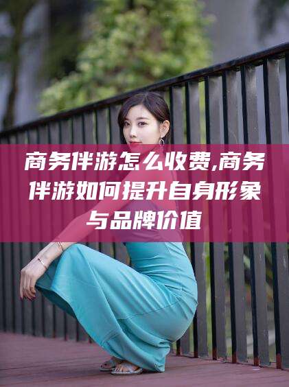 仁寿商务伴游怎么收费,商务伴游如何提升自身形象与品牌价值