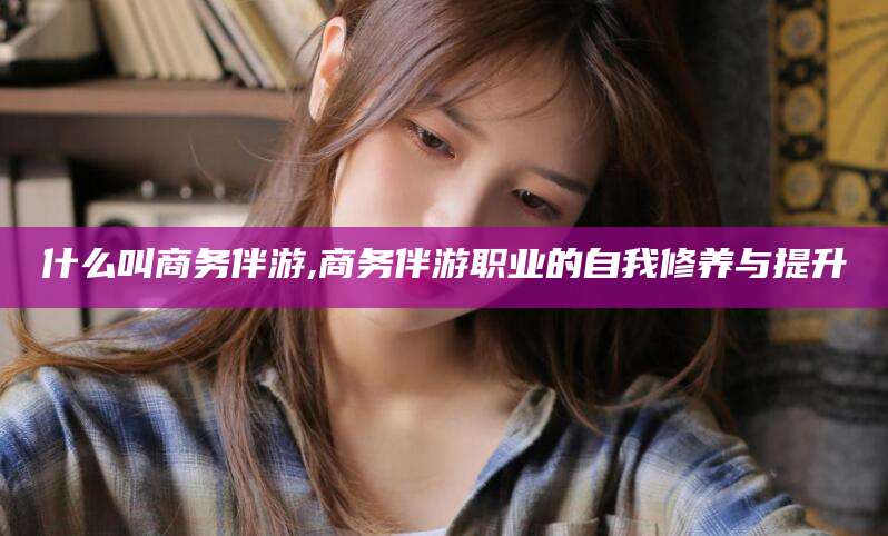 仁寿什么叫商务伴游,商务伴游职业的自我修养与提升