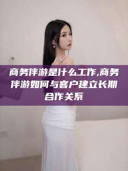 仁寿商务伴游是什么工作,商务伴游如何与客户建立长期合作关系