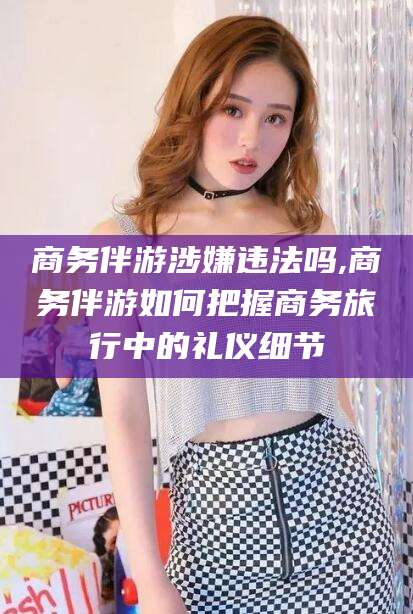 仁寿商务伴游涉嫌违法吗,商务伴游如何把握商务旅行中的礼仪细节