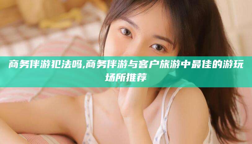 仁寿商务伴游犯法吗,商务伴游与客户旅游中最佳的游玩场所推荐
