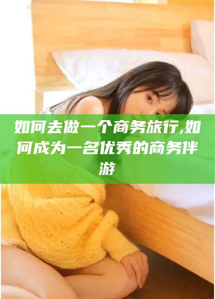仁寿如何去做一个商务旅行,如何成为一名优秀的商务伴游