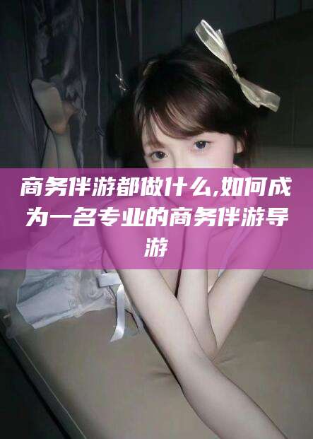 仁寿商务伴游都做什么,如何成为一名专业的商务伴游导游