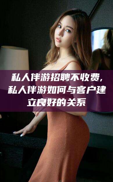 仁寿私人伴游招聘不收费,私人伴游如何与客户建立良好的关系