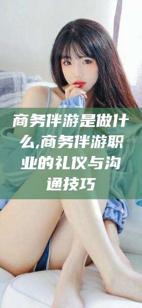 仁寿商务伴游是做什么,商务伴游职业的礼仪与沟通技巧