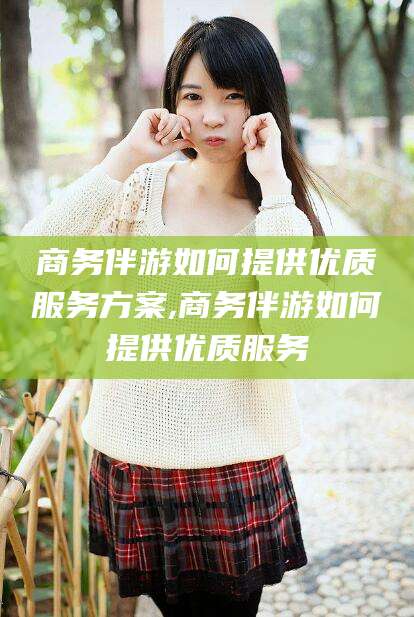 仁寿商务伴游如何提供优质服务方案,商务伴游如何提供优质服务