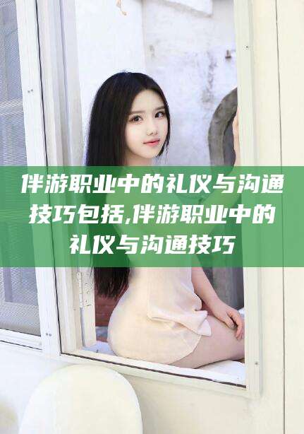 仁寿伴游职业中的礼仪与沟通技巧包括,伴游职业中的礼仪与沟通技巧