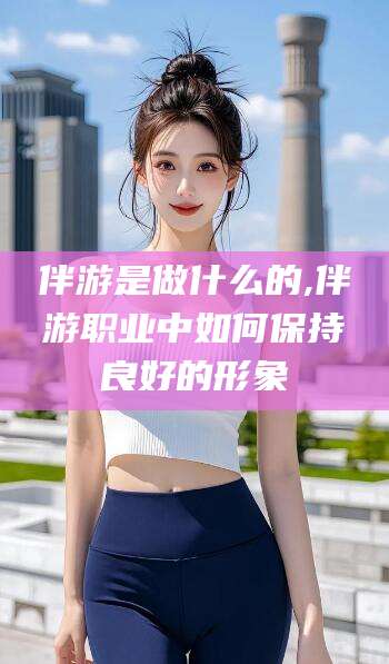 仁寿伴游是做什么的,伴游职业中如何保持良好的形象