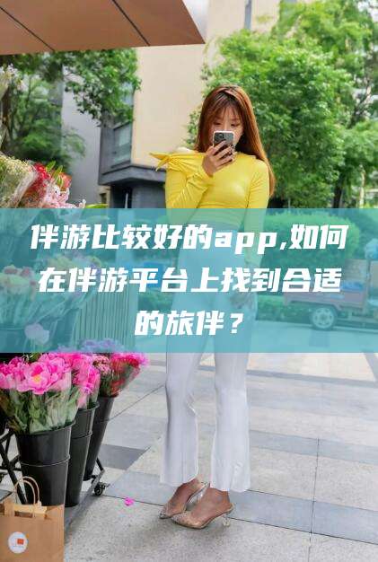 仁寿伴游比较好的app,如何在伴游平台上找到合适的旅伴？