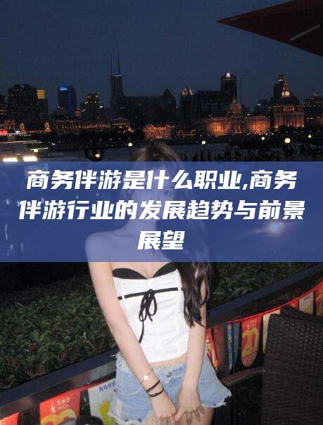 仁寿商务伴游是什么职业,商务伴游行业的发展趋势与前景展望