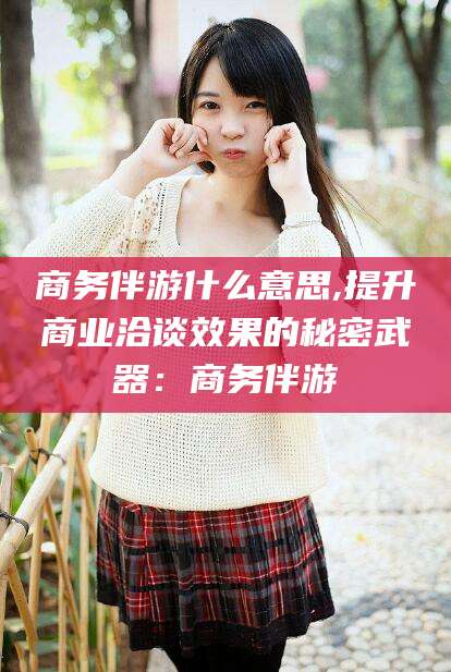 仁寿商务伴游什么意思,提升商业洽谈效果的秘密武器：商务伴游