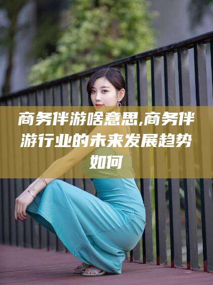 仁寿商务伴游啥意思,商务伴游行业的未来发展趋势如何