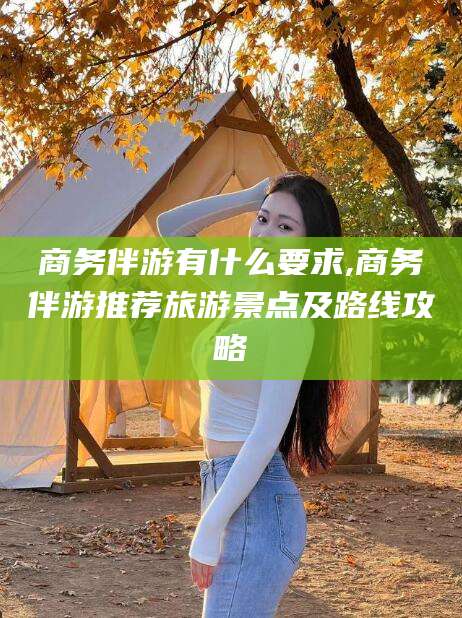 仁寿商务伴游有什么要求,商务伴游推荐旅游景点及路线攻略