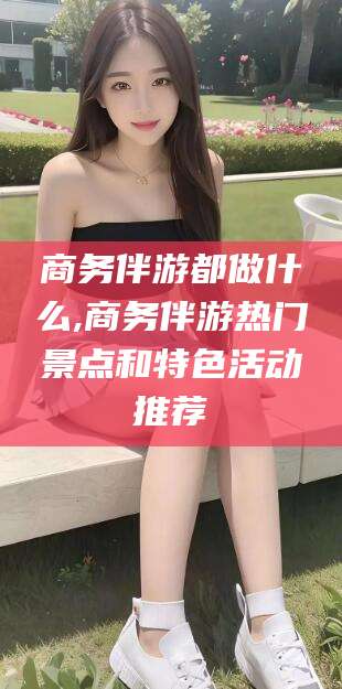 仁寿商务伴游都做什么,商务伴游热门景点和特色活动推荐