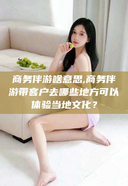 仁寿商务伴游啥意思,商务伴游带客户去哪些地方可以体验当地文化？