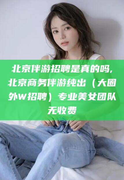 仁寿北京伴游招聘是真的吗,北京商务伴游纯出（大圈外W招聘）专业美女团队无收费