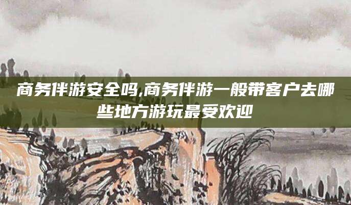 仁寿商务伴游安全吗,商务伴游一般带客户去哪些地方游玩最受欢迎