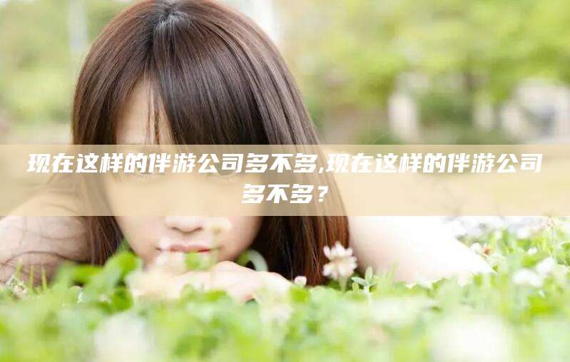 仁寿现在这样的伴游公司多不多,现在这样的伴游公司多不多？