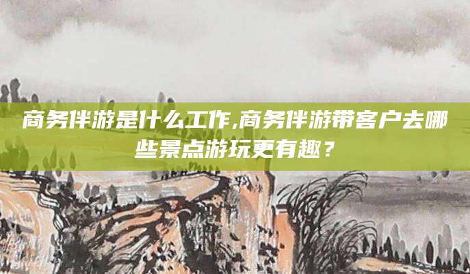 仁寿商务伴游是什么工作,商务伴游带客户去哪些景点游玩更有趣？
