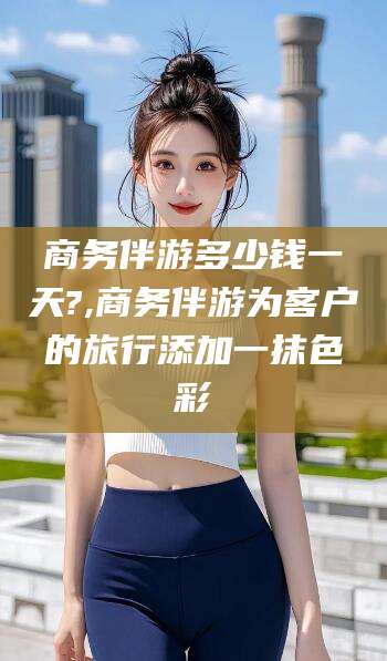 仁寿商务伴游多少钱一天?,商务伴游为客户的旅行添加一抹色彩