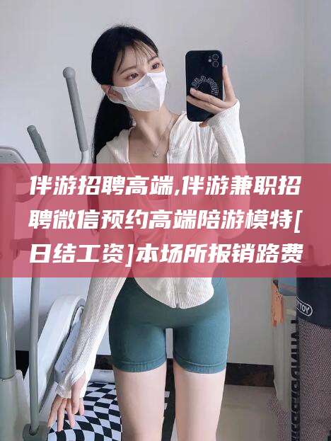 仁寿伴游招聘高端,伴游兼职招聘微信预约高端陪游模特[日结工资]本场所报销路费