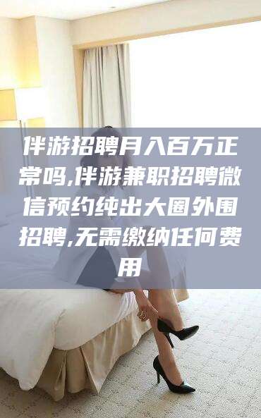 仁寿伴游招聘月入百万正常吗,伴游兼职招聘微信预约纯出大圈外围招聘,无需缴纳任何费用