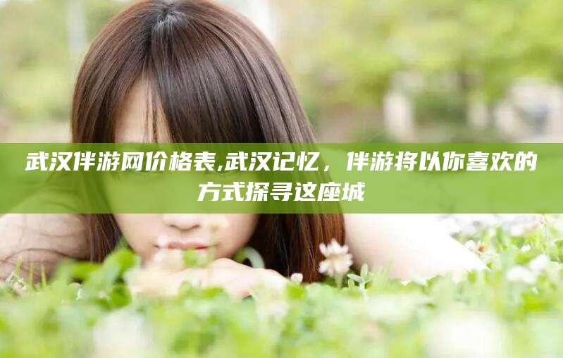仁寿武汉伴游网价格表,武汉记忆，伴游将以你喜欢的方式探寻这座城