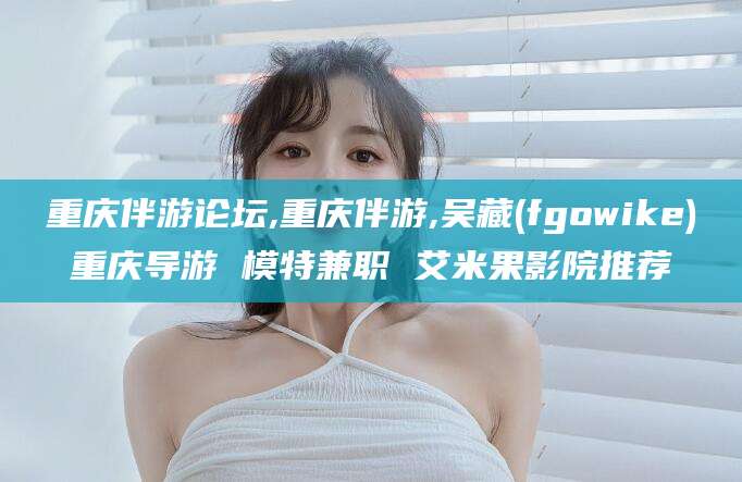 仁寿重庆伴游论坛,重庆伴游,吴藏(fgowike)重庆导游 模特兼职 艾米果影院推荐