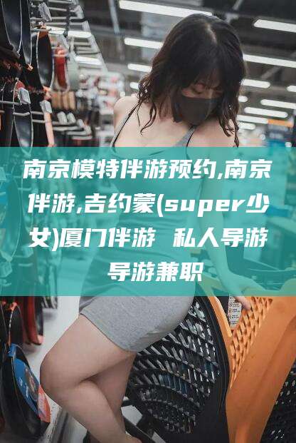 仁寿南京模特伴游预约,南京伴游,吉约蒙(super少女)厦门伴游 私人导游 导游兼职