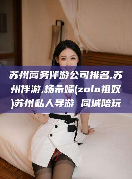 仁寿苏州商务伴游公司排名,苏州伴游,杨希嫣(zolo祖奴)苏州私人导游 同城陪玩