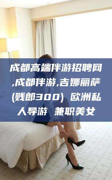 仁寿成都高端伴游招聘网,成都伴游,吉娜丽萨(贱郎300) 欧洲私人导游 兼职美女