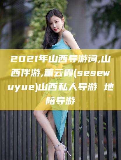 仁寿2021年山西导游词,山西伴游,董云霞(sesewuyue)山西私人导游 地陪导游