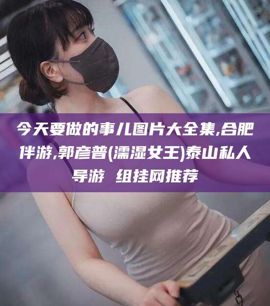 仁寿今天要做的事儿图片大全集,合肥伴游,郭彦普(濡湿女王)泰山私人导游 组挂网推荐