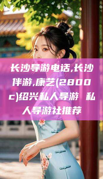 仁寿长沙导游电话,长沙伴游,康艺(2800c)绍兴私人导游 私人导游社推荐