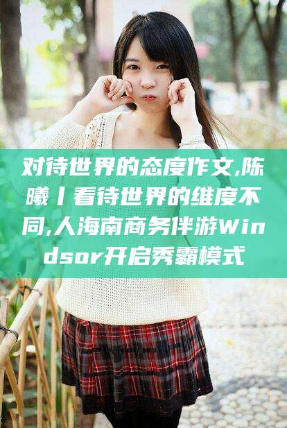 仁寿对待世界的态度作文,陈曦丨看待世界的维度不同,人海南商务伴游Windsor开启秀霸模式