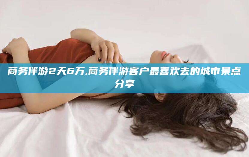 仁寿商务伴游2天6万,商务伴游客户最喜欢去的城市景点分享