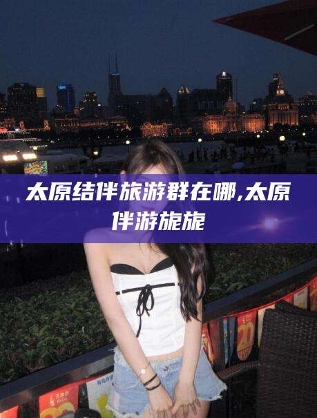 仁寿太原结伴旅游群在哪,太原伴游旎旎