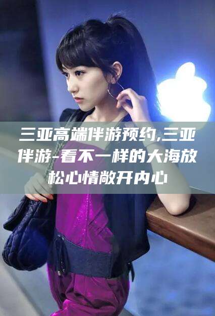 仁寿三亚高端伴游预约,三亚伴游-看不一样的大海放松心情敞开内心