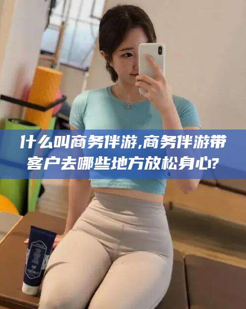 仁寿什么叫商务伴游,商务伴游带客户去哪些地方放松身心?