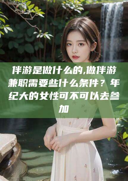 仁寿伴游是做什么的,做伴游兼职需要些什么条件？年纪大的女性可不可以去参加