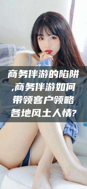 仁寿商务伴游的陷阱,商务伴游如何带领客户领略各地风土人情?