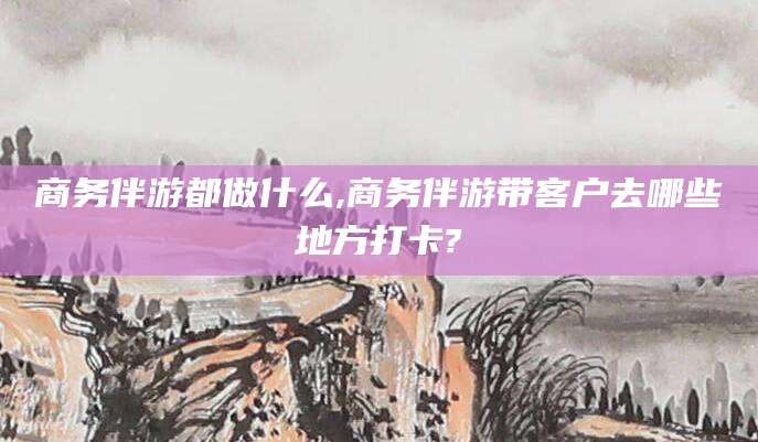仁寿商务伴游都做什么,商务伴游带客户去哪些地方打卡?