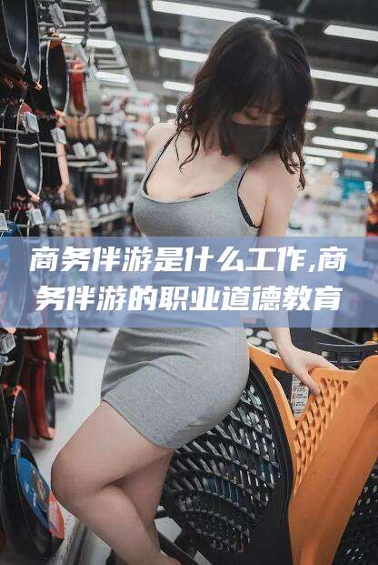 仁寿商务伴游是什么工作,商务伴游的职业道德教育