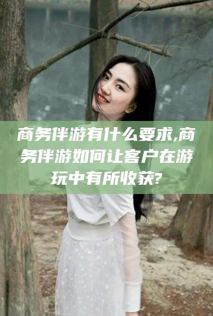 仁寿商务伴游有什么要求,商务伴游如何让客户在游玩中有所收获?