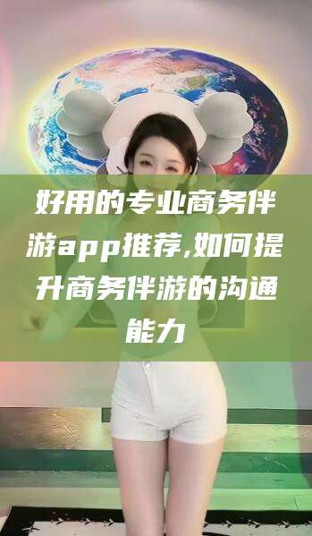 仁寿好用的专业商务伴游app推荐,如何提升商务伴游的沟通能力
