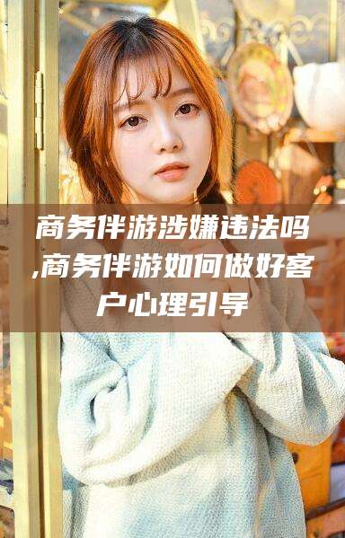 仁寿商务伴游涉嫌违法吗,商务伴游如何做好客户心理引导